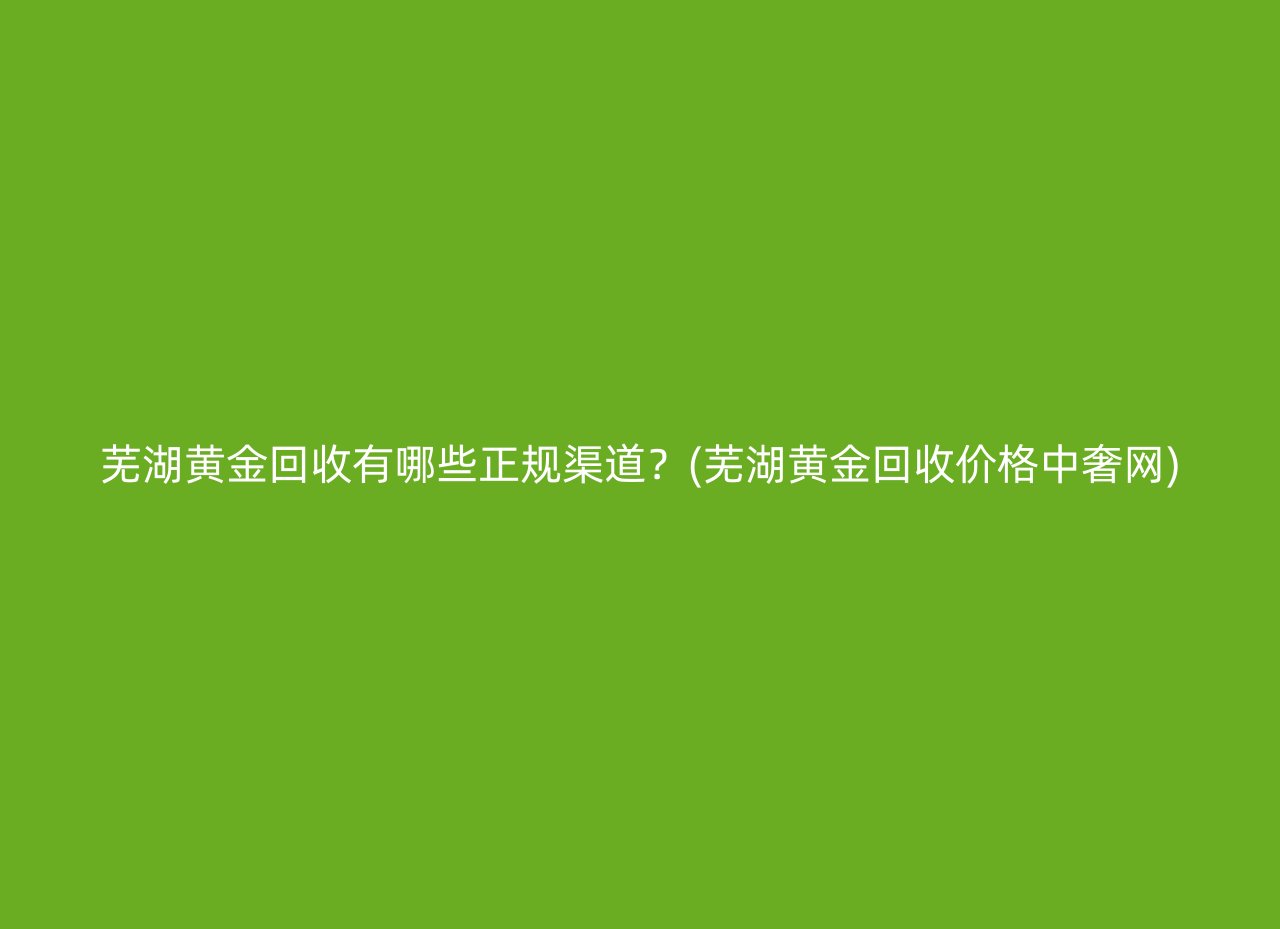 芜湖黄金回收有哪些正规渠道？(芜湖黄金回收价格中奢网)