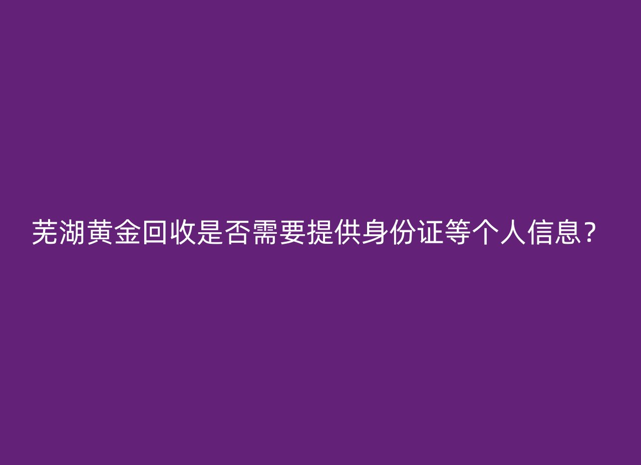 芜湖黄金回收是否需要提供身份证等个人信息？