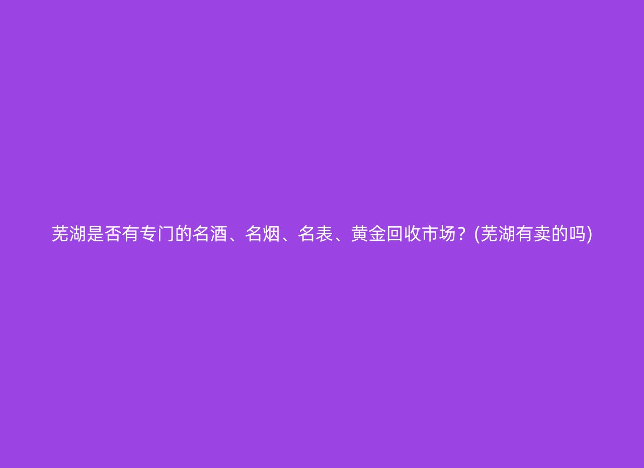 芜湖是否有专门的名酒、名烟、名表、黄金回收市场？(芜湖有卖的吗)