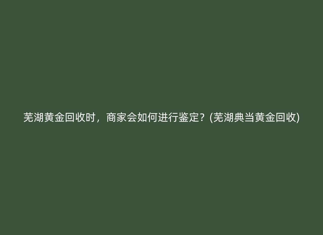 芜湖黄金回收时，商家会如何进行鉴定？(芜湖典当黄金回收)