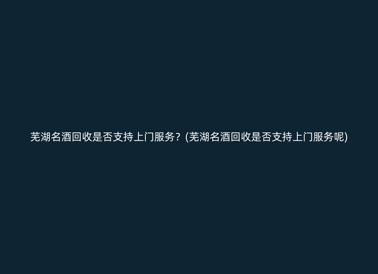 芜湖名酒回收是否支持上门服务？(芜湖名酒回收是否支持上门服务呢)