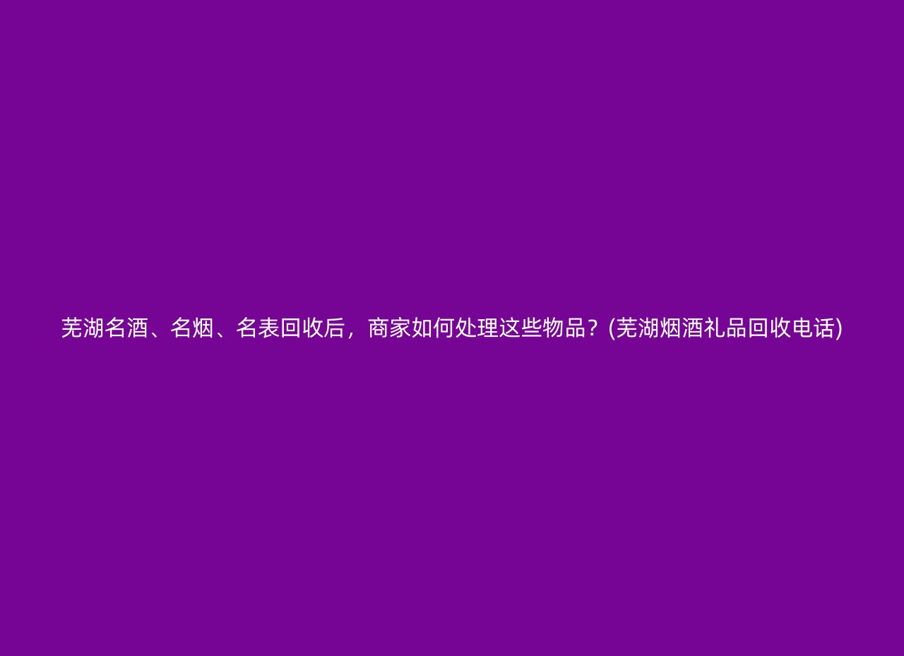 芜湖名酒、名烟、名表回收后，商家如何处理这些物品？(芜湖烟酒礼品回收电话)