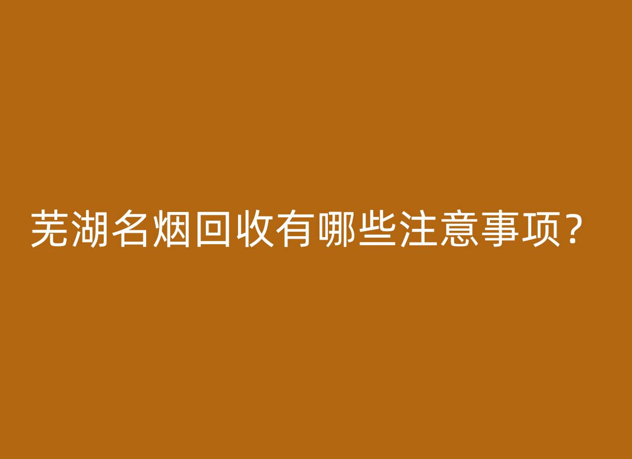 芜湖名烟回收有哪些注意事项？