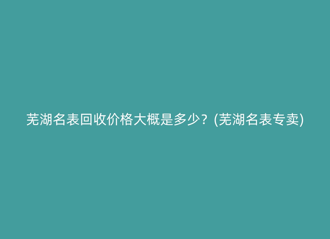 芜湖名表回收价格大概是多少？(芜湖名表专卖)