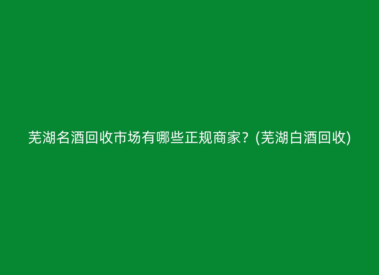 芜湖名酒回收市场有哪些正规商家？(芜湖白酒回收)