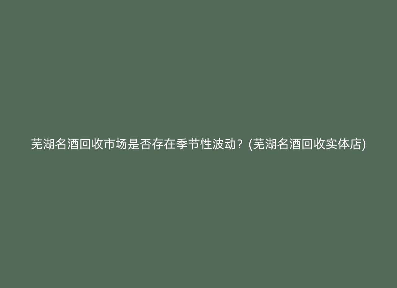 芜湖名酒回收市场是否存在季节性波动？(芜湖名酒回收实体店)