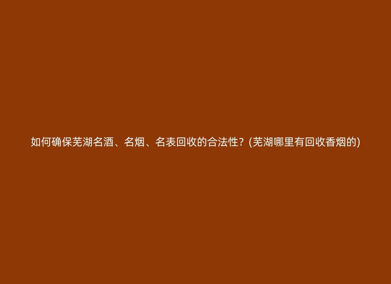 如何确保芜湖名酒、名烟、名表回收的合法性？(芜湖哪里有回收香烟的)