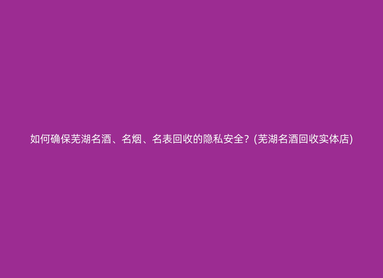 如何确保芜湖名酒、名烟、名表回收的隐私安全？(芜湖名酒回收实体店)