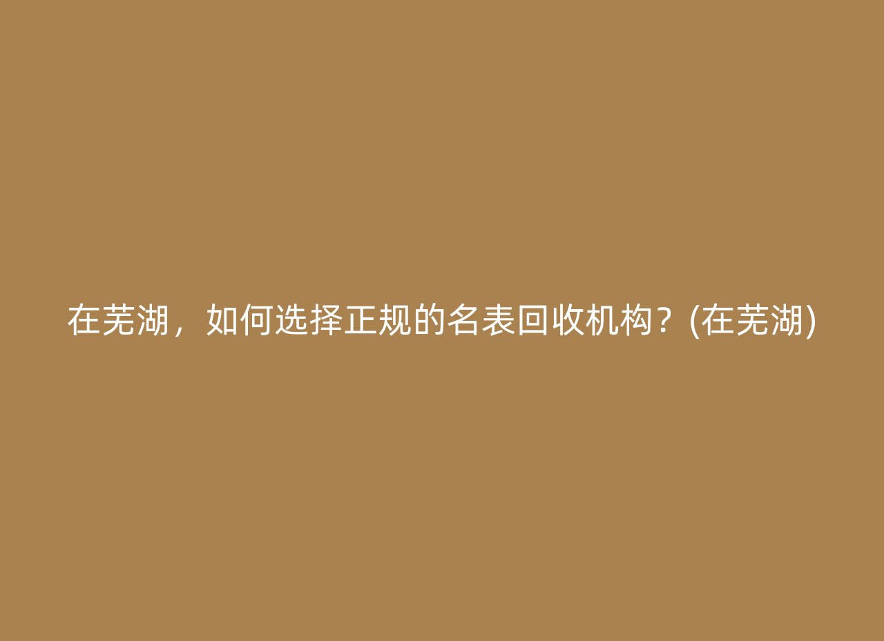 在芜湖，如何选择正规的名表回收机构？(在芜湖)