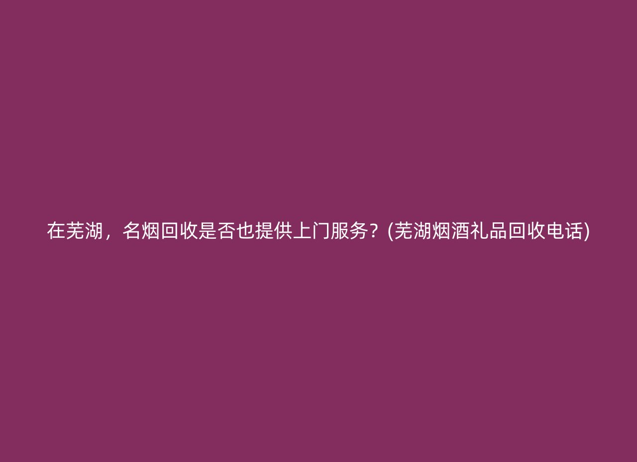 在芜湖，名烟回收是否也提供上门服务？(芜湖烟酒礼品回收电话)