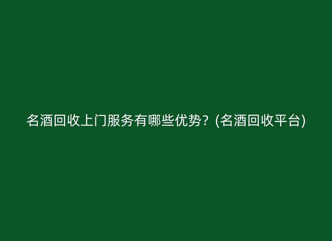 名酒回收上门服务有哪些优势？(名酒回收平台)