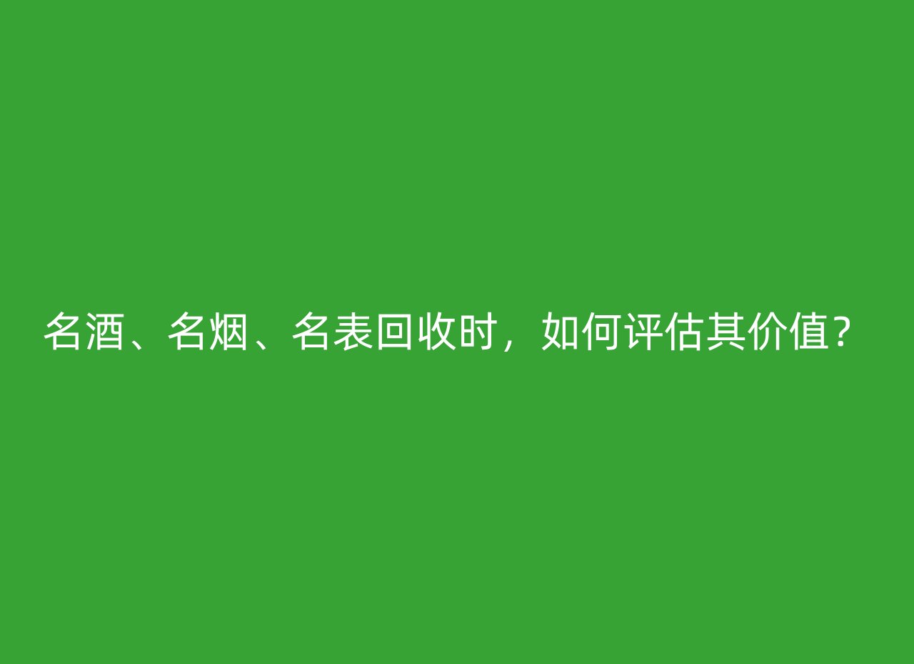 名酒、名烟、名表回收时，如何评估其价值？